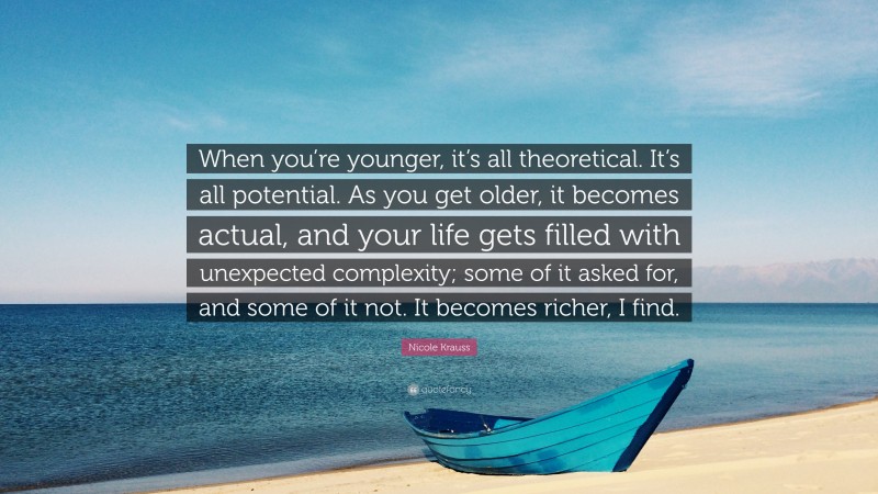 Nicole Krauss Quote: “When you’re younger, it’s all theoretical. It’s all potential. As you get older, it becomes actual, and your life gets filled with unexpected complexity; some of it asked for, and some of it not. It becomes richer, I find.”