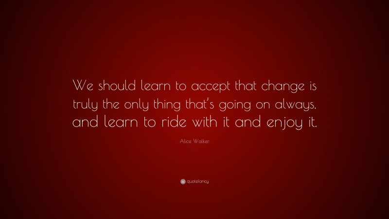 Alice Walker Quote: “We should learn to accept that change is truly the only thing that’s going on always, and learn to ride with it and enjoy it.”