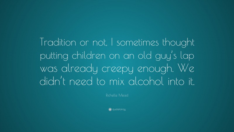 Richelle Mead Quote: “Tradition or not, I sometimes thought putting children on an old guy’s lap was already creepy enough. We didn’t need to mix alcohol into it.”