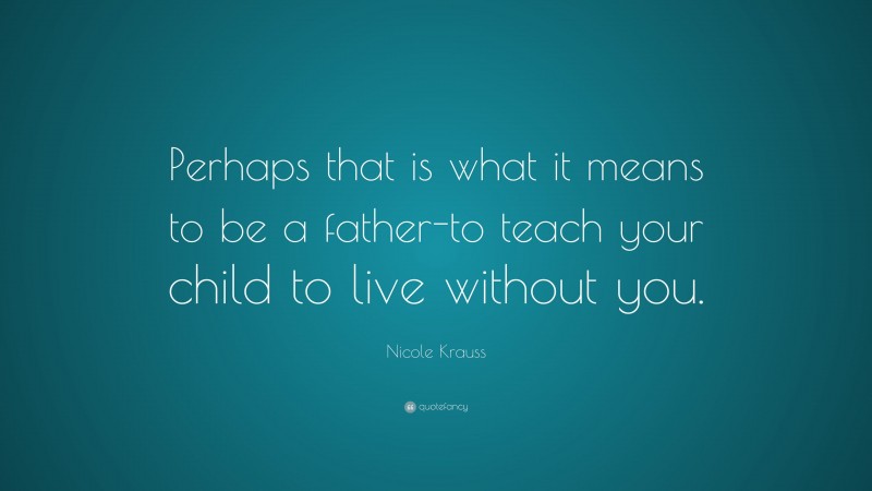 Nicole Krauss Quote: “Perhaps that is what it means to be a father-to teach your child to live without you.”