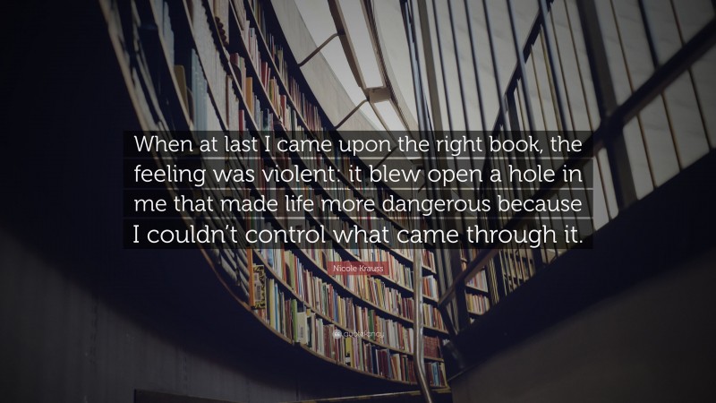 Nicole Krauss Quote: “When at last I came upon the right book, the feeling was violent: it blew open a hole in me that made life more dangerous because I couldn’t control what came through it.”