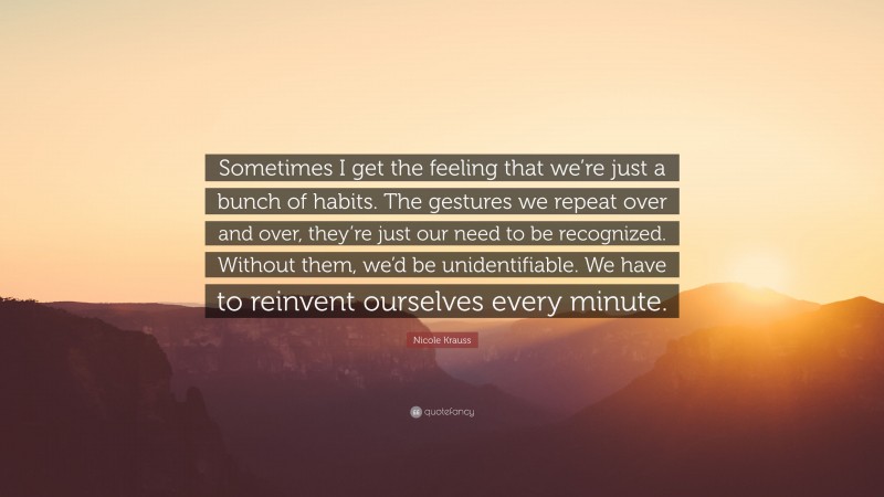 Nicole Krauss Quote: “Sometimes I get the feeling that we’re just a bunch of habits. The gestures we repeat over and over, they’re just our need to be recognized. Without them, we’d be unidentifiable. We have to reinvent ourselves every minute.”