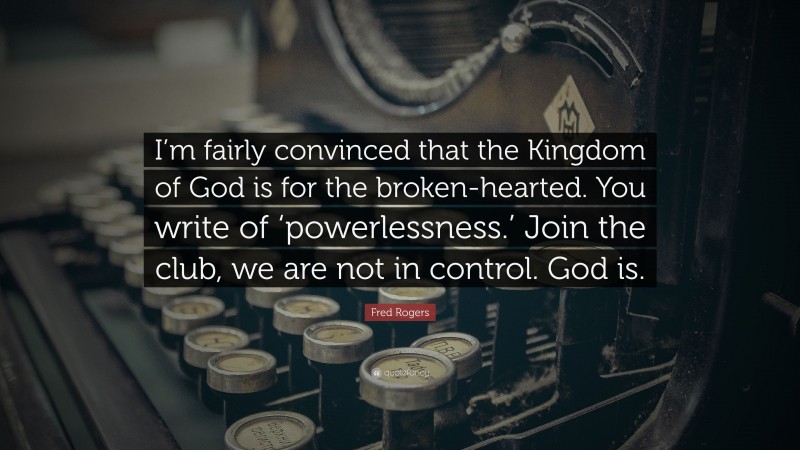 Fred Rogers Quote: “I’m fairly convinced that the Kingdom of God is for the broken-hearted. You write of ‘powerlessness.’ Join the club, we are not in control. God is.”