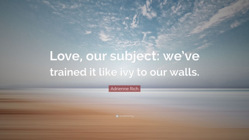 Adrienne Rich Quote: “Love, our subject: we’ve trained it like ivy to our walls.”