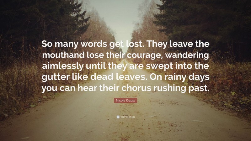 Nicole Krauss Quote: “So many words get lost. They leave the mouthand lose their courage, wandering aimlessly until they are swept into the gutter like dead leaves. On rainy days you can hear their chorus rushing past.”