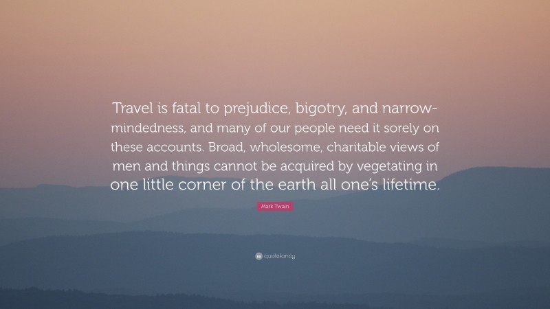 Mark Twain Quote: “Travel is fatal to prejudice, bigotry, and narrow-mindedness, and many of our people need it sorely on these accounts. Broad, wholesome, charitable views of men and things cannot be acquired by vegetating in one little corner of the earth all one’s lifetime.”