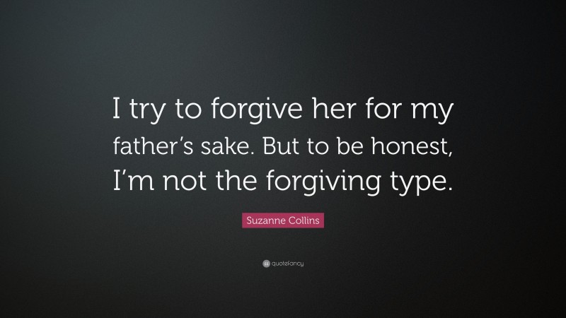 Suzanne Collins Quote: “I try to forgive her for my father’s sake. But to be honest, I’m not the forgiving type.”