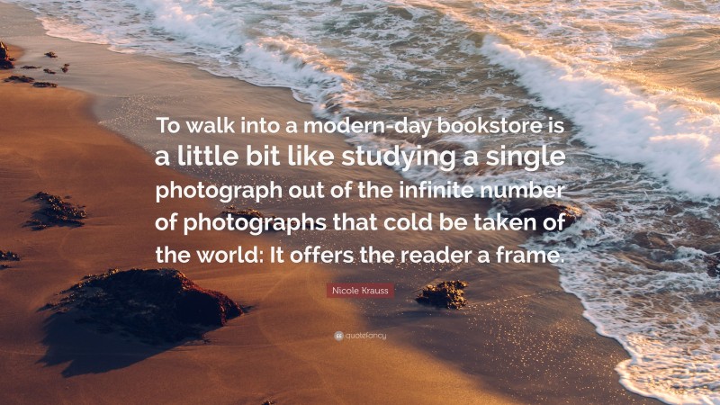 Nicole Krauss Quote: “To walk into a modern-day bookstore is a little bit like studying a single photograph out of the infinite number of photographs that cold be taken of the world: It offers the reader a frame.”