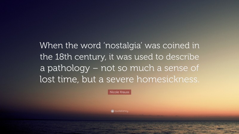 Nicole Krauss Quote: “When the word ‘nostalgia’ was coined in the 18th century, it was used to describe a pathology – not so much a sense of lost time, but a severe homesickness.”