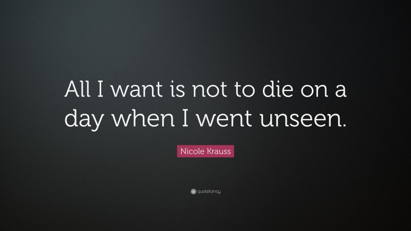 Nicole Krauss Quote: “All I want is not to die on a day when I went unseen.”
