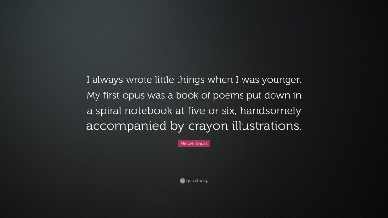 Nicole Krauss Quote: “I always wrote little things when I was younger. My first opus was a book of poems put down in a spiral notebook at five or six, handsomely accompanied by crayon illustrations.”