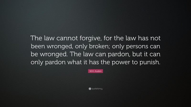 W.H. Auden Quote: “The law cannot forgive, for the law has not been wronged, only broken; only persons can be wronged. The law can pardon, but it can only pardon what it has the power to punish.”