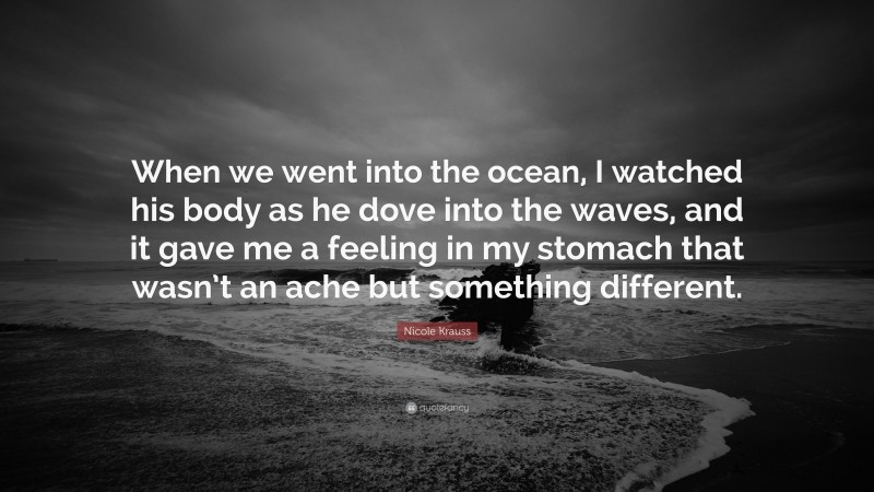 Nicole Krauss Quote: “When we went into the ocean, I watched his body as he dove into the waves, and it gave me a feeling in my stomach that wasn’t an ache but something different.”