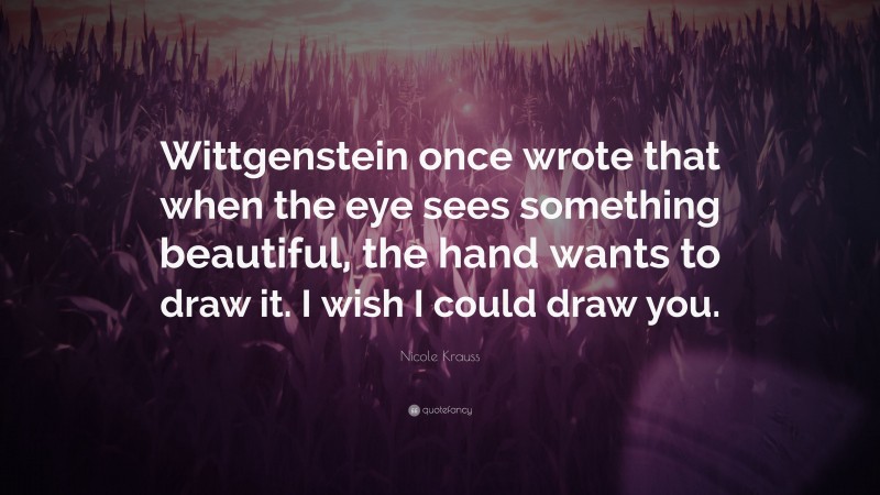 Nicole Krauss Quote: “Wittgenstein once wrote that when the eye sees something beautiful, the hand wants to draw it. I wish I could draw you.”