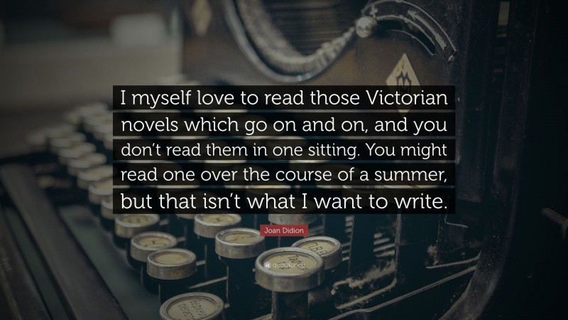 Joan Didion Quote: “I myself love to read those Victorian novels which go on and on, and you don’t read them in one sitting. You might read one over the course of a summer, but that isn’t what I want to write.”