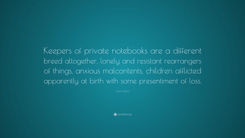 Joan Didion Quote: “Keepers of private notebooks are a different breed altogether, lonely and resistant rearrangers of things, anxious malcontents, children afflicted apparently at birth with some presentiment of loss.”