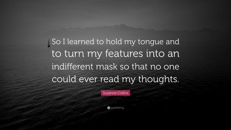 Suzanne Collins Quote: “So I learned to hold my tongue and to turn my features into an indifferent mask so that no one could ever read my thoughts.”