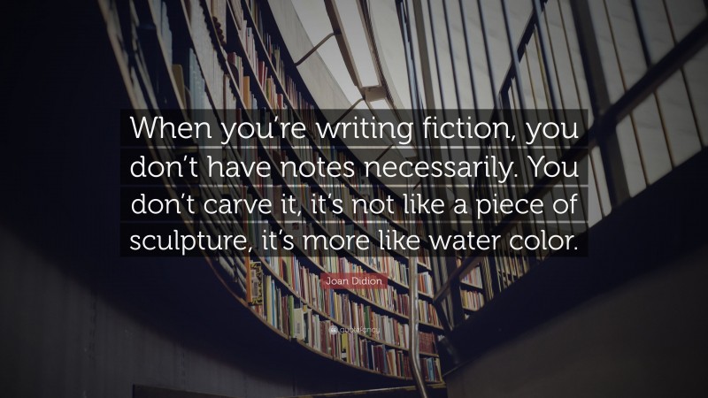 Joan Didion Quote: “When you’re writing fiction, you don’t have notes necessarily. You don’t carve it, it’s not like a piece of sculpture, it’s more like water color.”