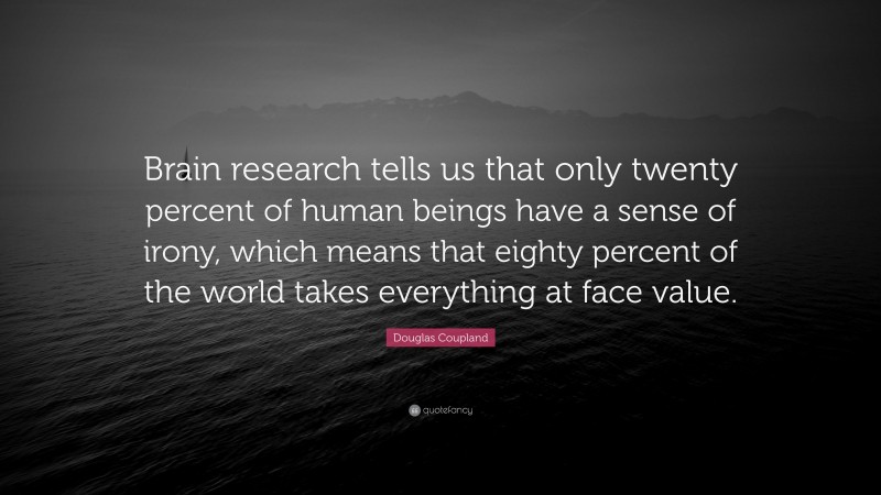 Douglas Coupland Quote: “Brain research tells us that only twenty percent of human beings have a sense of irony, which means that eighty percent of the world takes everything at face value.”