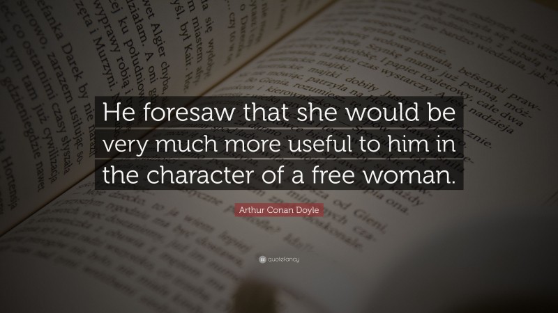 Arthur Conan Doyle Quote: “He foresaw that she would be very much more useful to him in the character of a free woman.”