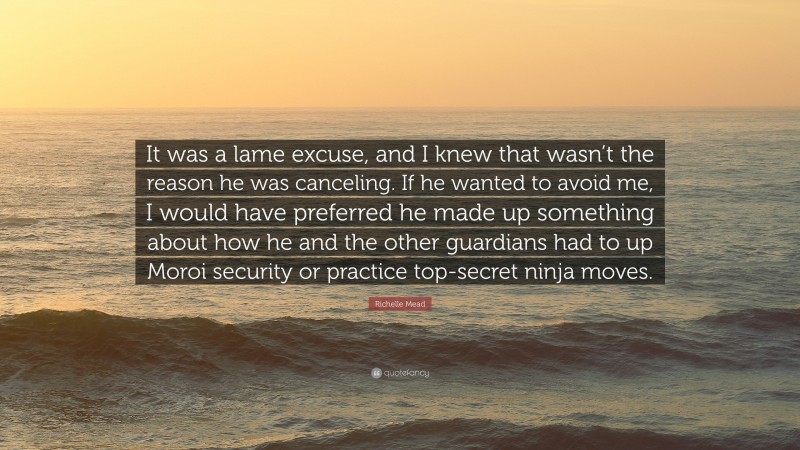Richelle Mead Quote: “It was a lame excuse, and I knew that wasn’t the reason he was canceling. If he wanted to avoid me, I would have preferred he made up something about how he and the other guardians had to up Moroi security or practice top-secret ninja moves.”