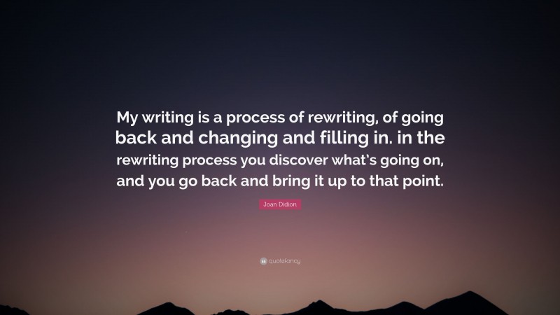 Joan Didion Quote: “My writing is a process of rewriting, of going back and changing and filling in. in the rewriting process you discover what’s going on, and you go back and bring it up to that point.”