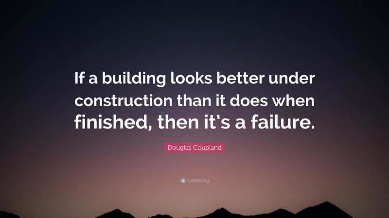 Douglas Coupland Quote: “If a building looks better under construction than it does when finished, then it’s a failure.”