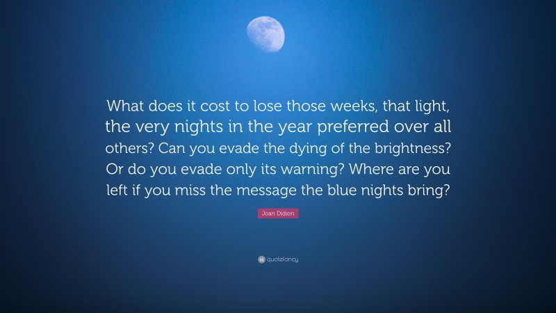 Joan Didion Quote: “What does it cost to lose those weeks, that light, the very nights in the year preferred over all others? Can you evade the dying of the brightness? Or do you evade only its warning? Where are you left if you miss the message the blue nights bring?”