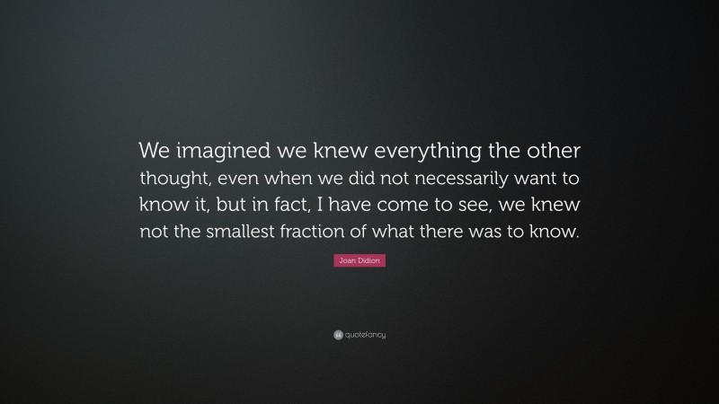 Joan Didion Quote: “We imagined we knew everything the other thought, even when we did not necessarily want to know it, but in fact, I have come to see, we knew not the smallest fraction of what there was to know.”