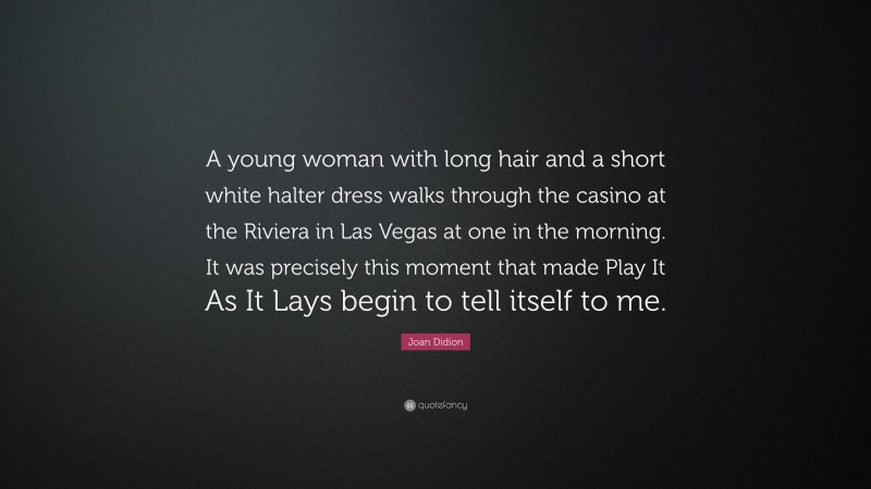 Joan Didion Quote: “A young woman with long hair and a short white halter dress walks through the casino at the Riviera in Las Vegas at one in the morning. It was precisely this moment that made Play It As It Lays begin to tell itself to me.”