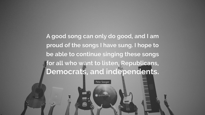 Pete Seeger Quote: “A good song can only do good, and I am proud of the songs I have sung. I hope to be able to continue singing these songs for all who want to listen, Republicans, Democrats, and independents.”