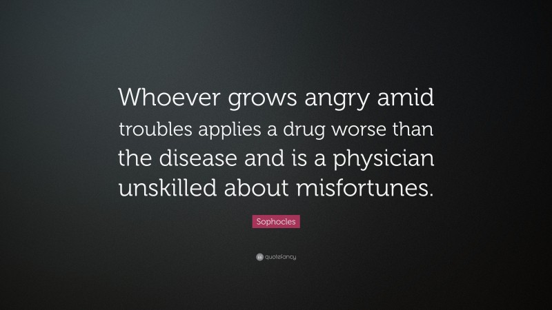 Sophocles Quote: “Whoever grows angry amid troubles applies a drug worse than the disease and is a physician unskilled about misfortunes.”