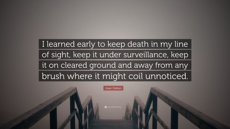 Joan Didion Quote: “I learned early to keep death in my line of sight, keep it under surveillance, keep it on cleared ground and away from any brush where it might coil unnoticed.”