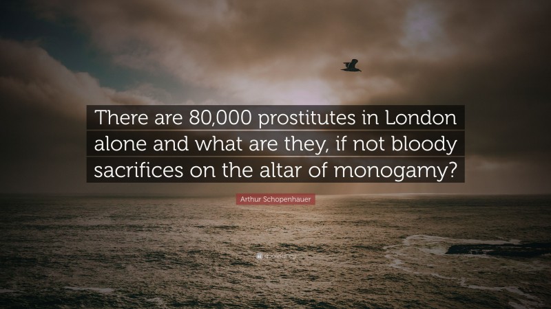 Arthur Schopenhauer Quote: “There are 80,000 prostitutes in London alone and what are they, if not bloody sacrifices on the altar of monogamy?”