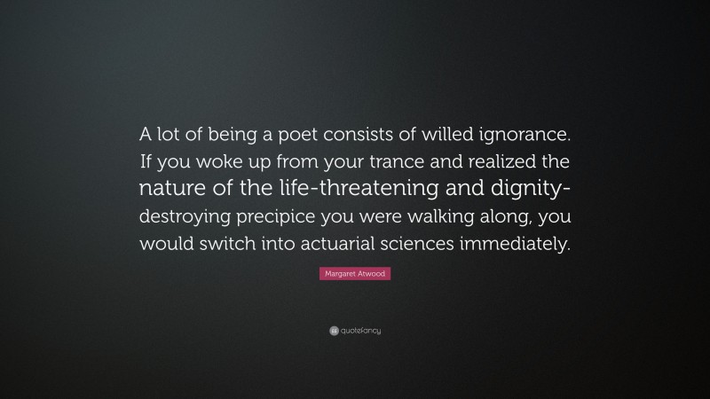 Margaret Atwood Quote: “A lot of being a poet consists of willed ignorance. If you woke up from your trance and realized the nature of the life-threatening and dignity-destroying precipice you were walking along, you would switch into actuarial sciences immediately.”