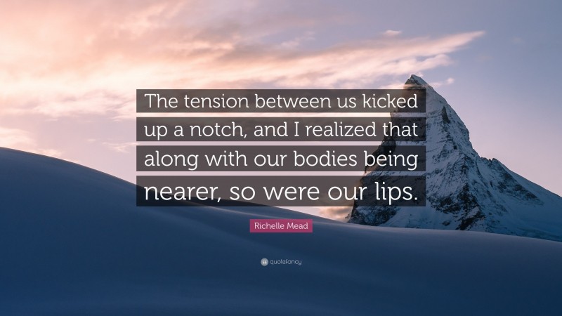 Richelle Mead Quote: “The tension between us kicked up a notch, and I realized that along with our bodies being nearer, so were our lips.”