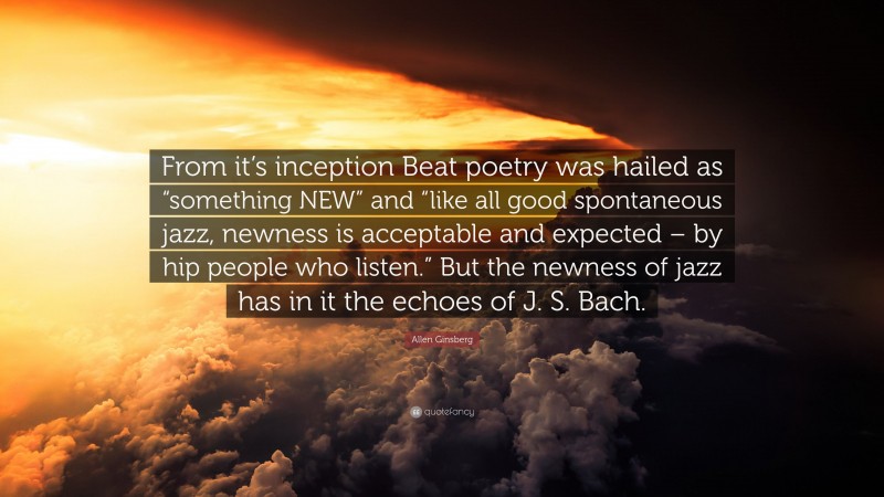Allen Ginsberg Quote: “From it’s inception Beat poetry was hailed as “something NEW” and “like all good spontaneous jazz, newness is acceptable and expected – by hip people who listen.” But the newness of jazz has in it the echoes of J. S. Bach.”