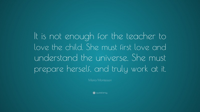 Maria Montessori Quote: “It is not enough for the teacher to love the child. She must first love and understand the universe. She must prepare herself, and truly work at it.”