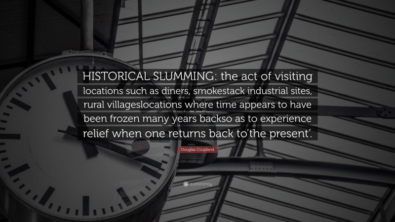 Douglas Coupland Quote: “HISTORICAL SLUMMING: the act of visiting locations such as diners, smokestack industrial sites, rural villageslocations where time appears to have been frozen many years backso as to experience relief when one returns back to’the present’.”