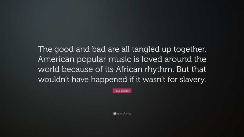 Pete Seeger Quote: “The good and bad are all tangled up together. American popular music is loved around the world because of its African rhythm. But that wouldn’t have happened if it wasn’t for slavery.”