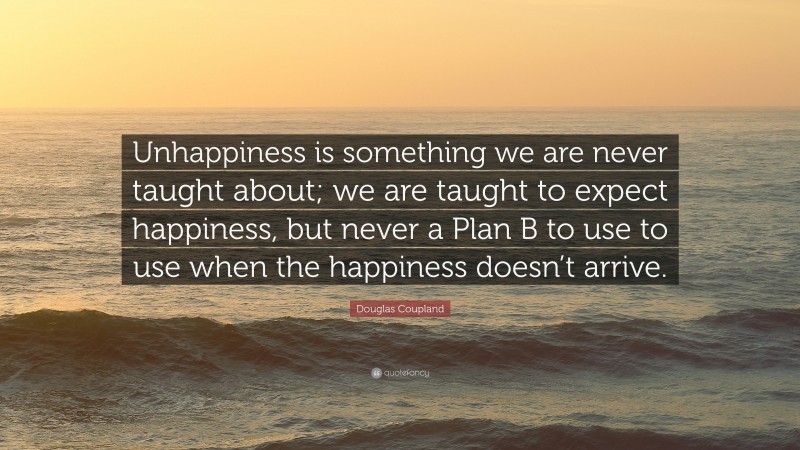 Douglas Coupland Quote: “Unhappiness is something we are never taught about; we are taught to expect happiness, but never a Plan B to use to use when the happiness doesn’t arrive.”