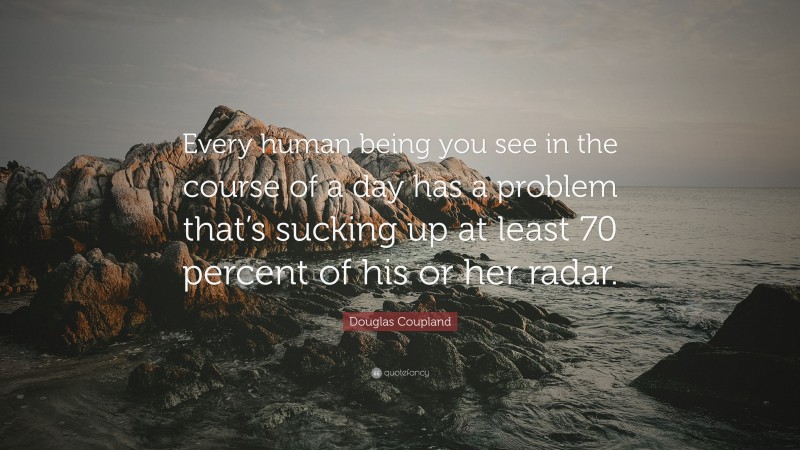 Douglas Coupland Quote: “Every human being you see in the course of a day has a problem that’s sucking up at least 70 percent of his or her radar.”