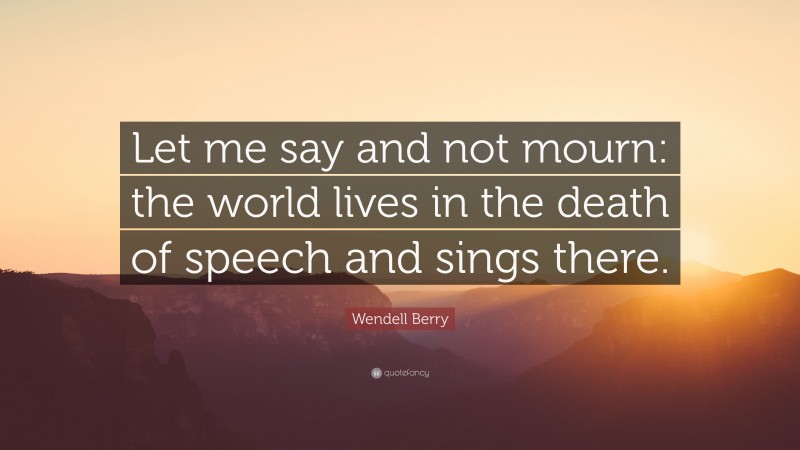 Wendell Berry Quote: “Let me say and not mourn: the world lives in the death of speech and sings there.”