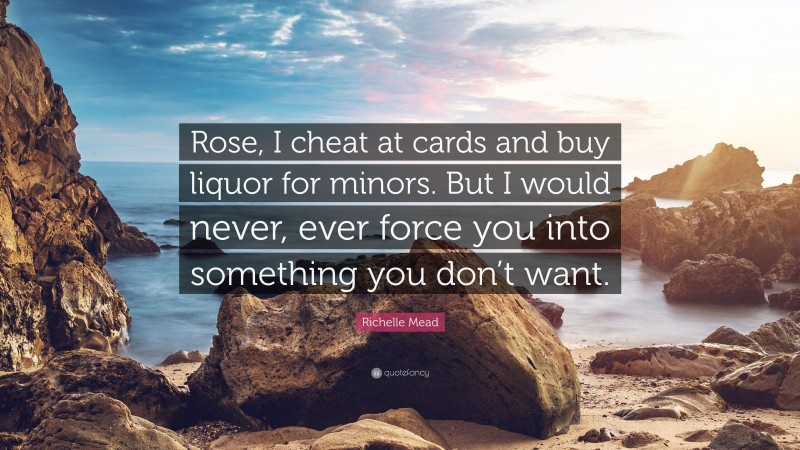 Richelle Mead Quote: “Rose, I cheat at cards and buy liquor for minors. But I would never, ever force you into something you don’t want.”