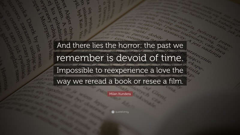 Milan Kundera Quote: “And there lies the horror: the past we remember is devoid of time. Impossible to reexperience a love the way we reread a book or resee a film.”
