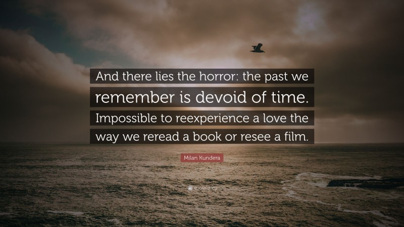 Milan Kundera Quote: “And there lies the horror: the past we remember is devoid of time. Impossible to reexperience a love the way we reread a book or resee a film.”