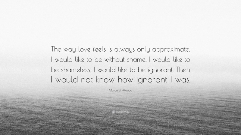 Margaret Atwood Quote: “The way love feels is always only approximate. I would like to be without shame. I would like to be shameless. I would like to be ignorant. Then I would not know how ignorant I was.”