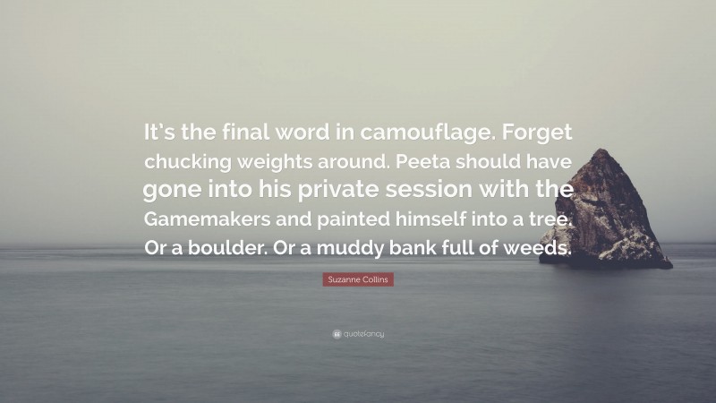 Suzanne Collins Quote: “It’s the final word in camouflage. Forget chucking weights around. Peeta should have gone into his private session with the Gamemakers and painted himself into a tree. Or a boulder. Or a muddy bank full of weeds.”