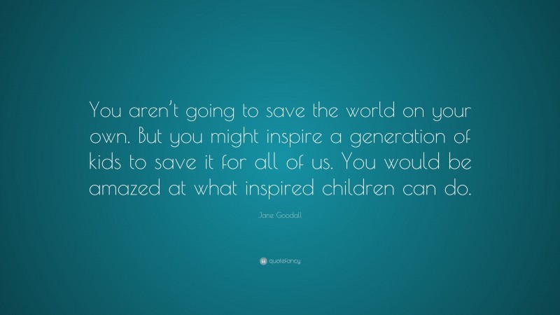 Jane Goodall Quote: “You aren’t going to save the world on your own. But you might inspire a generation of kids to save it for all of us. You would be amazed at what inspired children can do.”