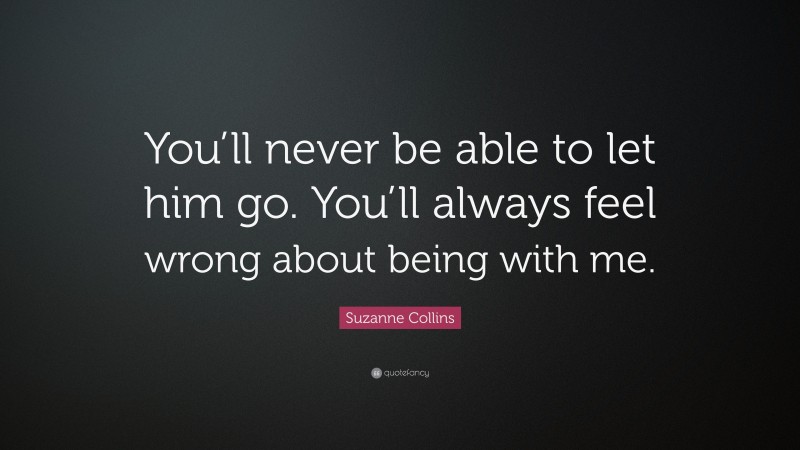 Suzanne Collins Quote: “You’ll never be able to let him go. You’ll always feel wrong about being with me.”